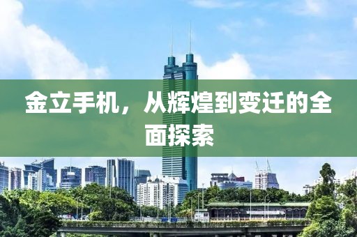 金立手机，从辉煌到变迁的全面探索