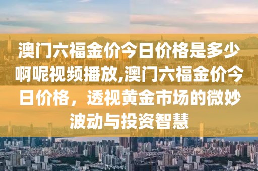 澳门六福金价今日价格是多少啊呢视频播放,澳门六福金价今日价格，透视黄金市场的微妙波动与投资智慧