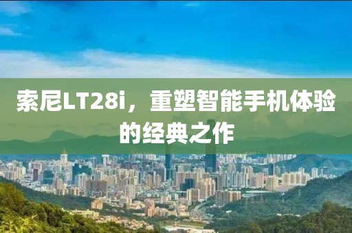 索尼LT28i，重塑智能手机体验的经典之作