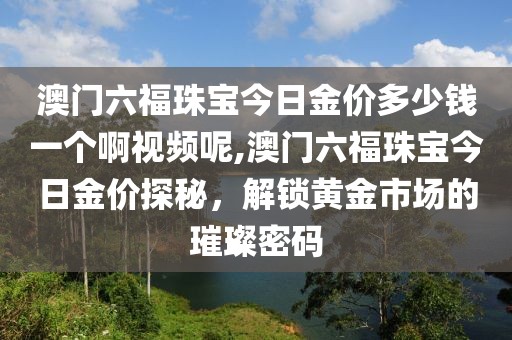 澳门六福珠宝今日金价多少钱一个啊视频呢,澳门六福珠宝今日金价探秘，解锁黄金市场的璀璨密码