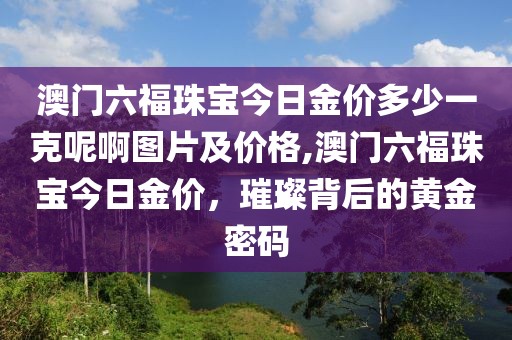 澳门六福珠宝今日金价多少一克呢啊图片及价格,澳门六福珠宝今日金价，璀璨背后的黄金密码