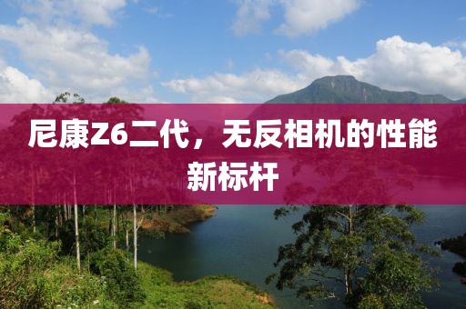 尼康Z6二代，无反相机的性能新标杆