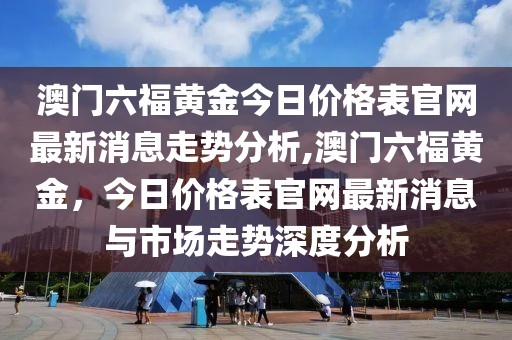 澳门六福黄金今日价格表官网最新消息走势分析,澳门六福黄金，今日价格表官网最新消息与市场走势深度分析
