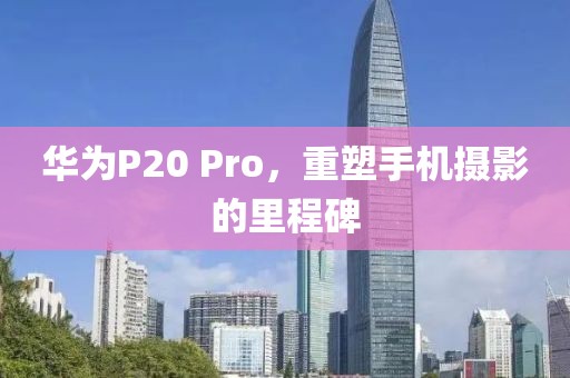 华为P20 Pro，重塑手机摄影的里程碑