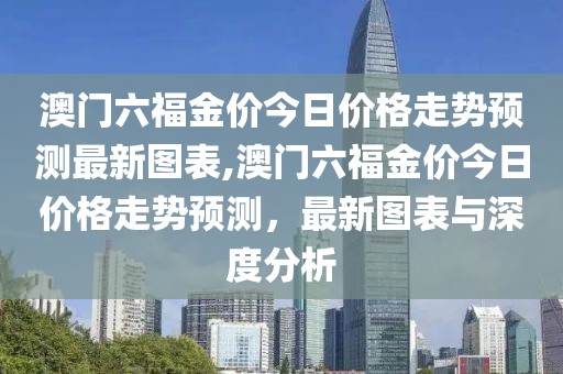 澳门六福金价今日价格走势预测最新图表,澳门六福金价今日价格走势预测，最新图表与深度分析