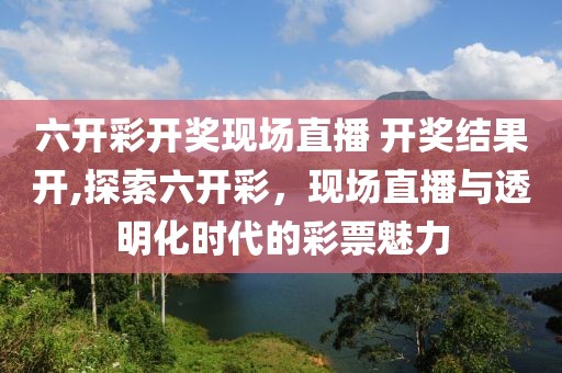六开彩开奖现场直播 开奖结果开,探索六开彩，现场直播与透明化时代的彩票魅力