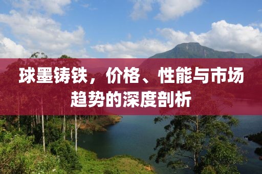 球墨铸铁，价格、性能与市场趋势的深度剖析