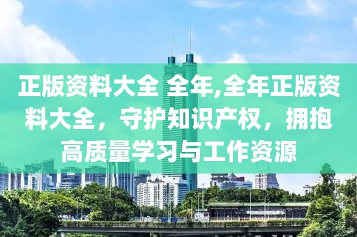 正版资料大全 全年,全年正版资料大全，守护知识产权，拥抱高质量学习与工作资源