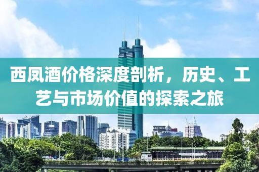 西凤酒价格深度剖析，历史、工艺与市场价值的探索之旅
