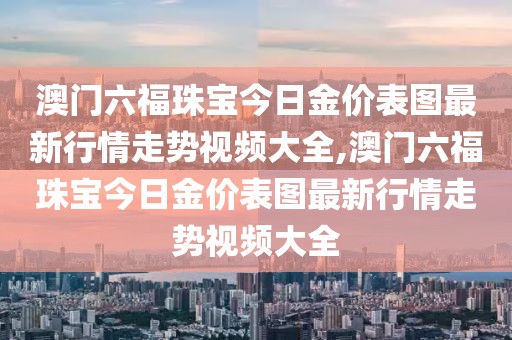 澳门六福珠宝今日金价表图最新行情走势视频大全,澳门六福珠宝今日金价表图最新行情走势视频大全