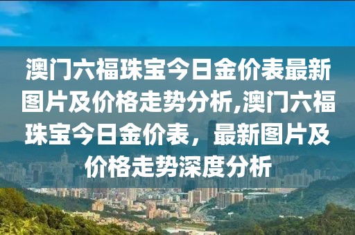 澳门六福珠宝今日金价表最新图片及价格走势分析,澳门六福珠宝今日金价表，最新图片及价格走势深度分析