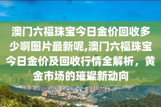澳门六福珠宝今日金价回收多少啊图片最新呢,澳门六福珠宝今日金价及回收行情全解析，黄金市场的璀璨新动向