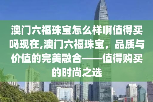 澳门六福珠宝怎么样啊值得买吗现在,澳门六福珠宝，品质与价值的完美融合——值得购买的时尚之选