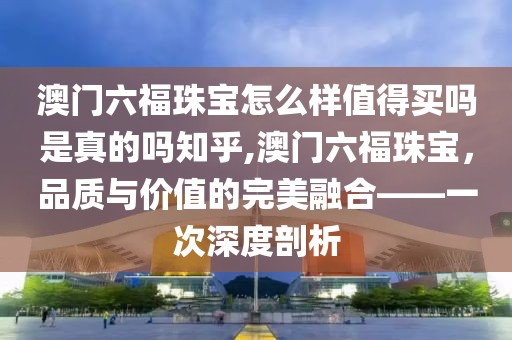 澳门六福珠宝怎么样值得买吗是真的吗知乎,澳门六福珠宝，品质与价值的完美融合——一次深度剖析