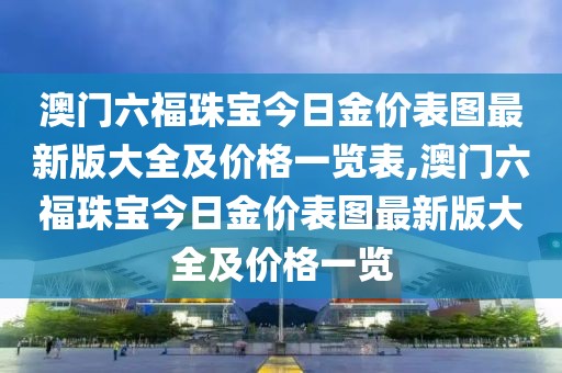 澳门六福珠宝今日金价表图最新版大全及价格一览表,澳门六福珠宝今日金价表图最新版大全及价格一览
