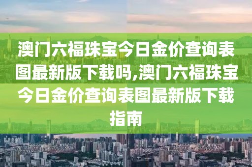 澳门六福珠宝今日金价查询表图最新版下载吗,澳门六福珠宝今日金价查询表图最新版下载指南