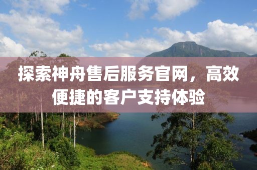 探索神舟售后服务官网，高效便捷的客户支持体验