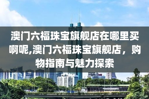 澳门六福珠宝旗舰店在哪里买啊呢,澳门六福珠宝旗舰店，购物指南与魅力探索