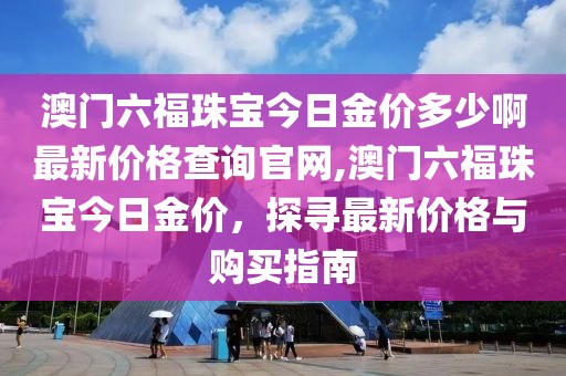 澳门六福珠宝今日金价多少啊最新价格查询官网,澳门六福珠宝今日金价，探寻最新价格与购买指南