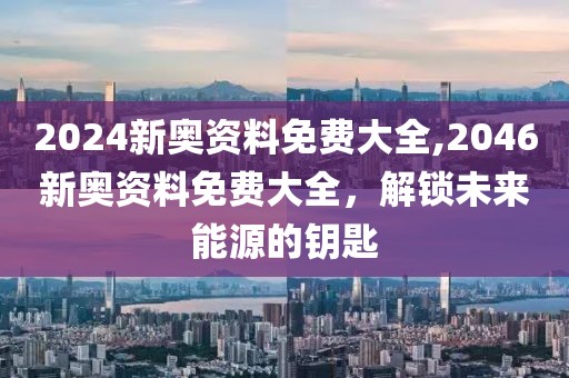 2024新奥资料免费大全,2046新奥资料免费大全，解锁未来能源的钥匙