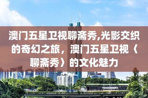 澳门五星卫视聊斋秀,光影交织的奇幻之旅，澳门五星卫视〈聊斋秀〉的文化魅力