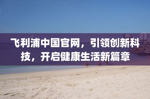 飞利浦中国官网，引领创新科技，开启健康生活新篇章