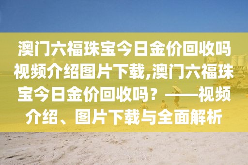 澳门六福珠宝今日金价回收吗视频介绍图片下载,澳门六福珠宝今日金价回收吗？——视频介绍、图片下载与全面解析