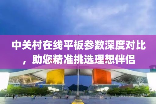 中关村在线平板参数深度对比，助您精准挑选理想伴侣