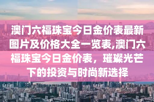 澳门六福珠宝今日金价表最新图片及价格大全一览表,澳门六福珠宝今日金价表，璀璨光芒下的投资与时尚新选择
