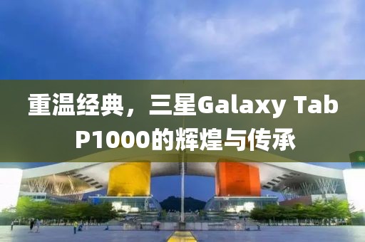 重温经典，三星Galaxy Tab P1000的辉煌与传承