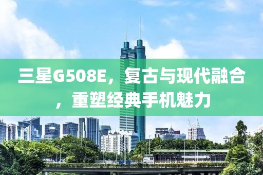 三星G508E，复古与现代融合，重塑经典手机魅力