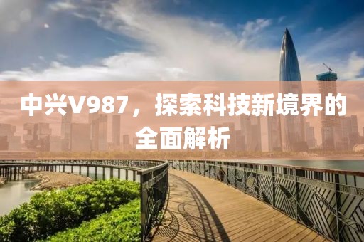 中兴V987，探索科技新境界的全面解析