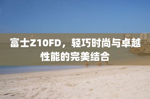富士Z10FD，轻巧时尚与卓越性能的完美结合