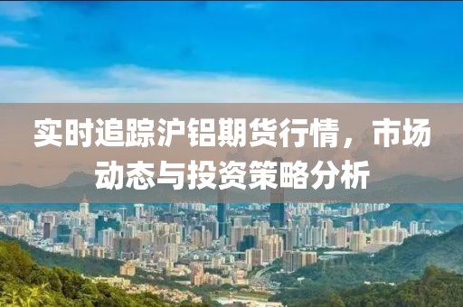 实时追踪沪铝期货行情，市场动态与投资策略分析
