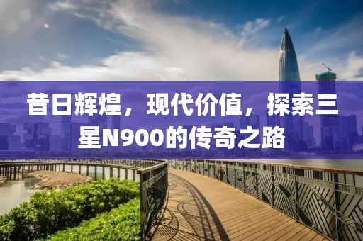 昔日辉煌，现代价值，探索三星N900的传奇之路