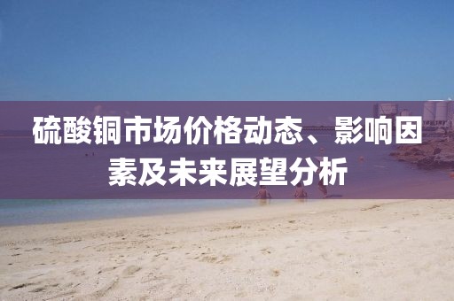 硫酸铜市场价格动态、影响因素及未来展望分析
