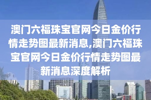 澳门六福珠宝官网今日金价行情走势图最新消息,澳门六福珠宝官网今日金价行情走势图最新消息深度解析