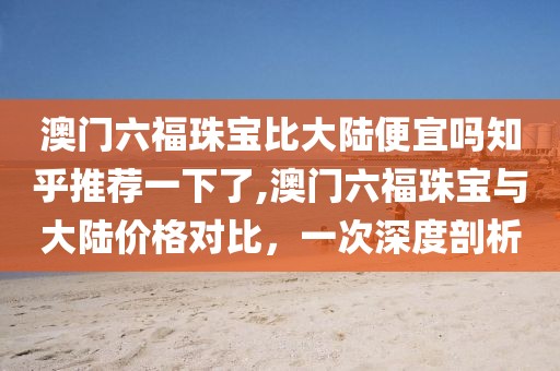 澳门六福珠宝比大陆便宜吗知乎推荐一下了,澳门六福珠宝与大陆价格对比，一次深度剖析