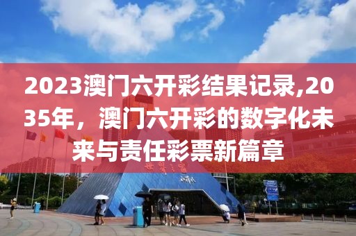 2023澳门六开彩结果记录,2035年，澳门六开彩的数字化未来与责任彩票新篇章