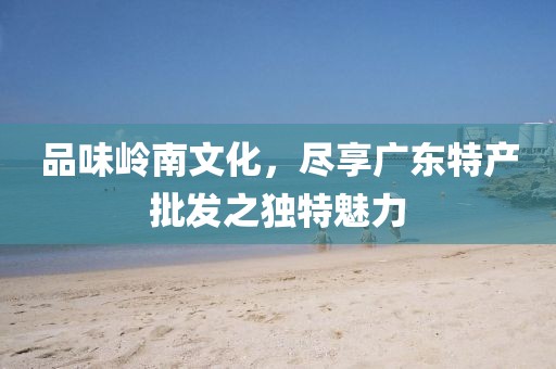 品味岭南文化，尽享广东特产批发之独特魅力