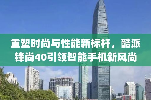重塑时尚与性能新标杆，酷派锋尚40引领智能手机新风尚