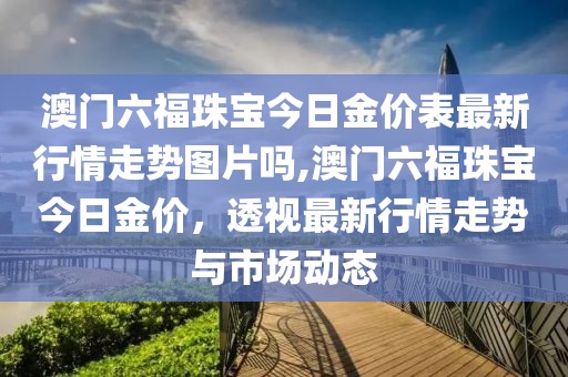 澳门六福珠宝今日金价表最新行情走势图片吗,澳门六福珠宝今日金价，透视最新行情走势与市场动态