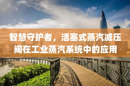 智慧守护者，活塞式蒸汽减压阀在工业蒸汽系统中的应用
