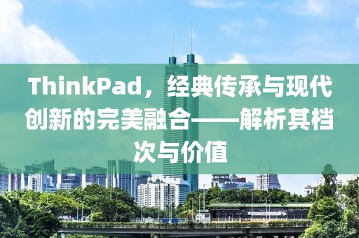 ThinkPad，经典传承与现代创新的完美融合——解析其档次与价值