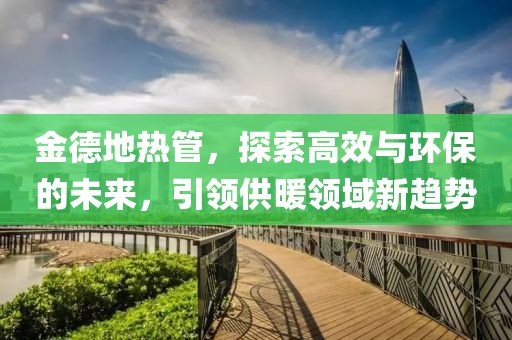 金德地热管，探索高效与环保的未来，引领供暖领域新趋势