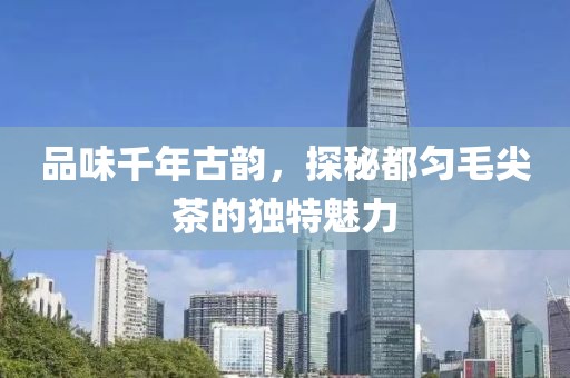 品味千年古韵，探秘都匀毛尖茶的独特魅力