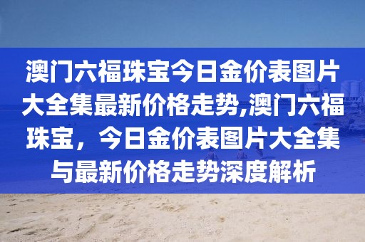 澳门六福珠宝今日金价表图片大全集最新价格走势,澳门六福珠宝，今日金价表图片大全集与最新价格走势深度解析