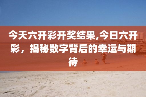 今天六开彩开奖结果,今日六开彩，揭秘数字背后的幸运与期待