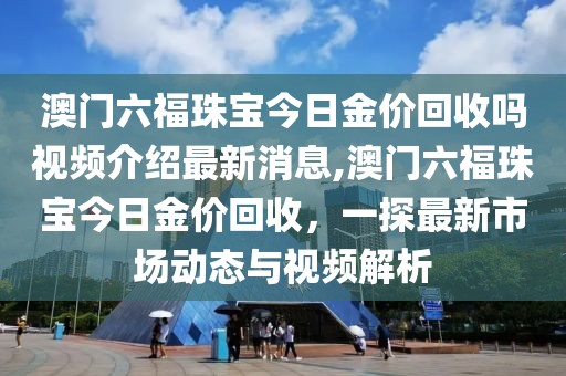 澳门六福珠宝今日金价回收吗视频介绍最新消息,澳门六福珠宝今日金价回收，一探最新市场动态与视频解析