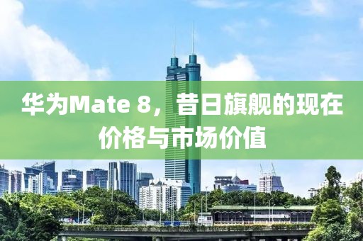 华为Mate 8，昔日旗舰的现在价格与市场价值